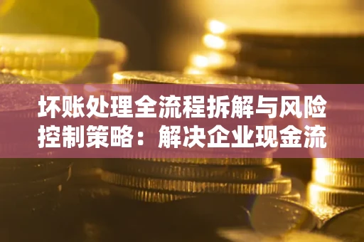 济南坏账处理全流程拆解与风险控制策略：解决企业现金流顽疾的实战指南