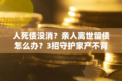 济南人死债没消？亲人离世留债怎么办？3招守护家产不背锅