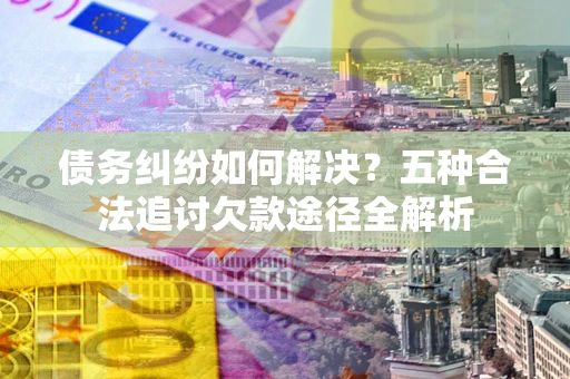 济南债务纠纷如何解决？五种合法追讨欠款途径全解析