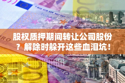 济南股权质押期间转让公司股份？解除时躲开这些血泪坑！