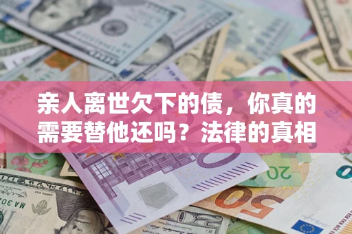 济南亲人离世欠下的债，你真的需要替他还吗？法律的真相或许与你想的不一样